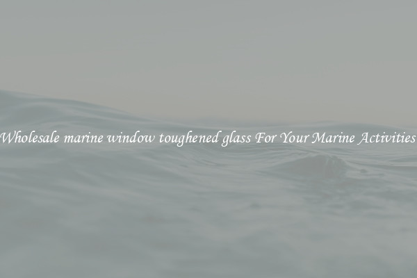 Wholesale marine window toughened glass For Your Marine Activities 