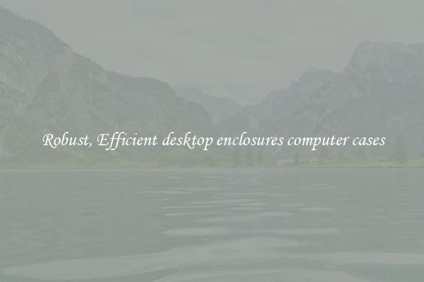 Robust, Efficient desktop enclosures computer cases