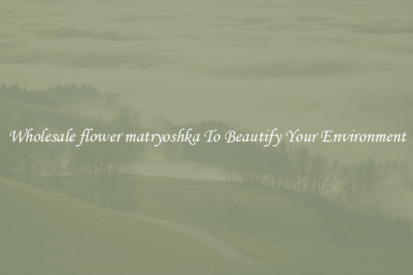 Wholesale flower matryoshka To Beautify Your Environment